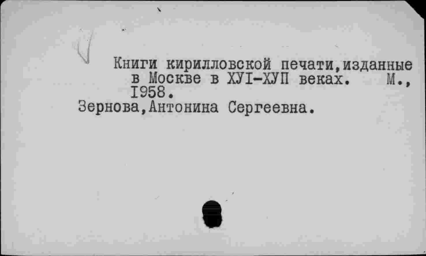 ﻿Книги кирилловской печати,изданные в Москве в ХУІ-ХУП веках. М., 1958.
Зернова,Антонина Сергеевна.